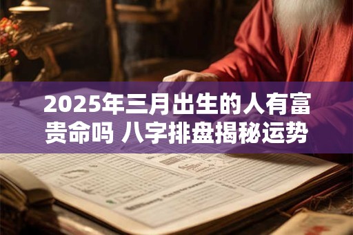 2025年三月出生的人有富贵命吗 八字排盘揭秘运势