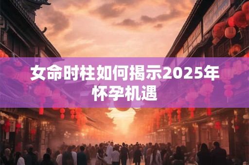 女命时柱如何揭示2025年怀孕机遇