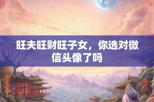 旺夫旺财旺子女，你选对微信头像了吗