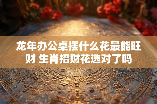龙年办公桌摆什么花最能旺财 生肖招财花选对了吗