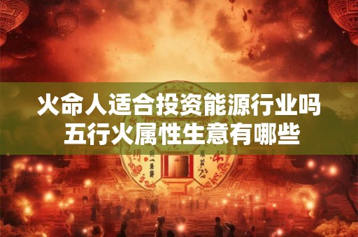火命人适合投资能源行业吗 五行火属性生意有哪些