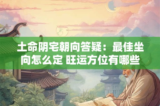 土命阴宅朝向答疑：最佳坐向怎么定 旺运方位有哪些