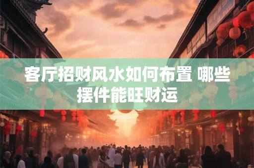 客厅招财风水如何布置 哪些摆件能旺财运