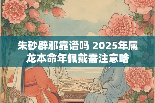 朱砂辟邪靠谱吗 2025年属龙本命年佩戴需注意啥