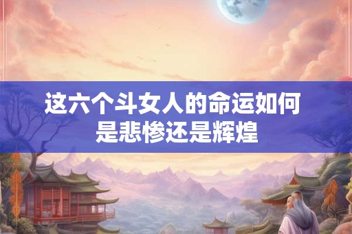 这六个斗女人的命运如何 是悲惨还是辉煌
