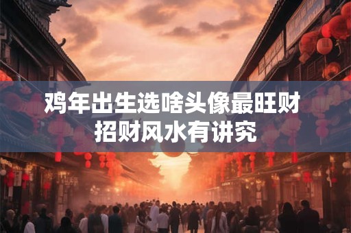 鸡年出生选啥头像最旺财 招财风水有讲究