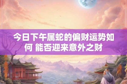 今日下午属蛇的偏财运势如何 能否迎来意外之财