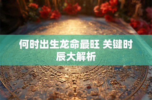 何时出生龙命最旺 关键时辰大解析