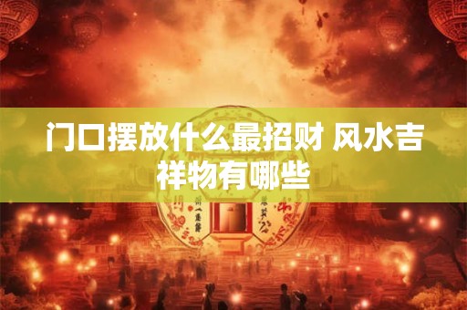 门口摆放什么最招财 风水吉祥物有哪些 门口摆放什么最招财 风水吉祥物有哪些