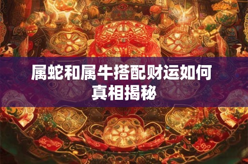 属蛇和属牛搭配财运如何 真相揭秘