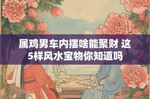 属鸡男车内摆啥能聚财 这5样风水宝物你知道吗