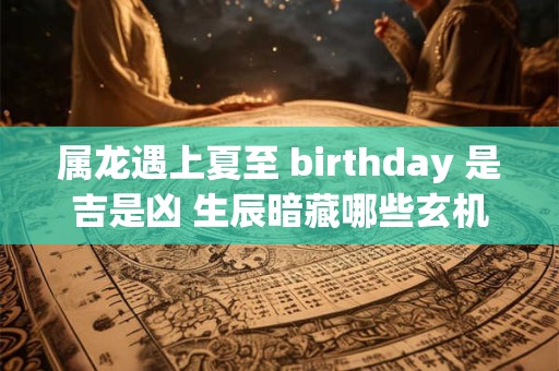 属龙遇上夏至 birthday 是吉是凶 生辰暗藏哪些玄机