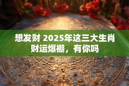 想发财 2025年这三大生肖财运爆棚，有你吗