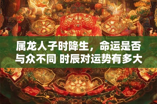 属龙人子时降生，命运是否与众不同 时辰对运势有多大影响