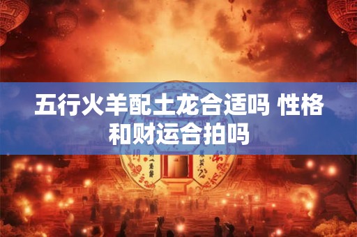 五行火羊配土龙合适吗 性格和财运合拍吗