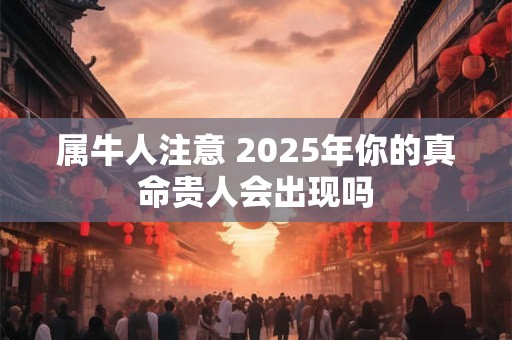 详细阅读:属牛人注意 2025年你的真命贵人会出现吗 属牛人注意 2025年你的真命贵人会出现吗