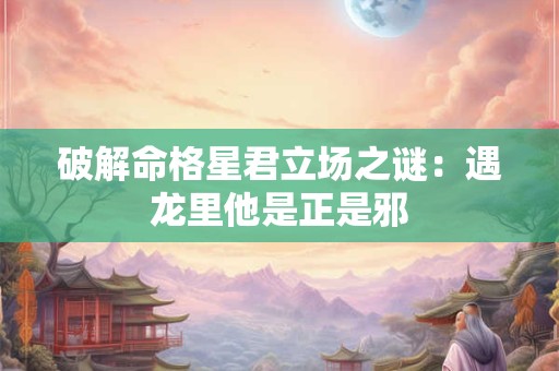 破解命格星君立场之谜：遇龙里他是正是邪