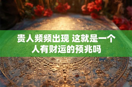 贵人频频出现 这就是一个人有财运的预兆吗