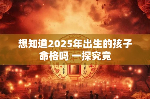 想知道2025年出生的孩子命格吗 一探究竟 想知道2025年出生的孩子命格吗 一探究竟