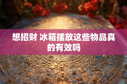 想招财 冰箱摆放这些物品真的有效吗
