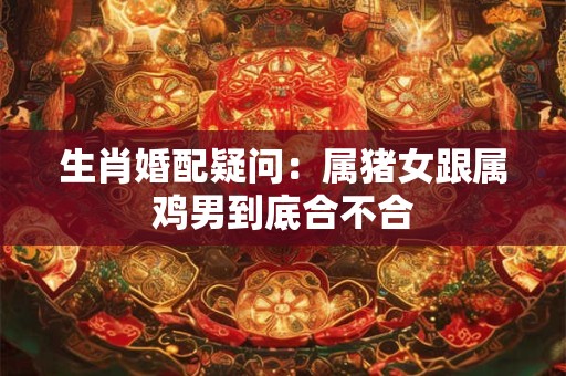 生肖婚配疑问：属猪女跟属鸡男到底合不合
