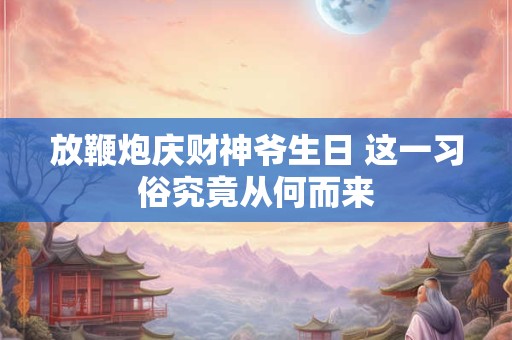 放鞭炮庆财神爷生日 这一习俗究竟从何而来 放鞭炮庆财神爷生日 这一习俗究竟从何而来