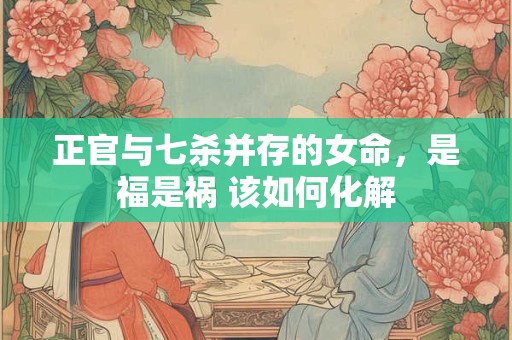 正官与七杀并存的女命，是福是祸 该如何化解