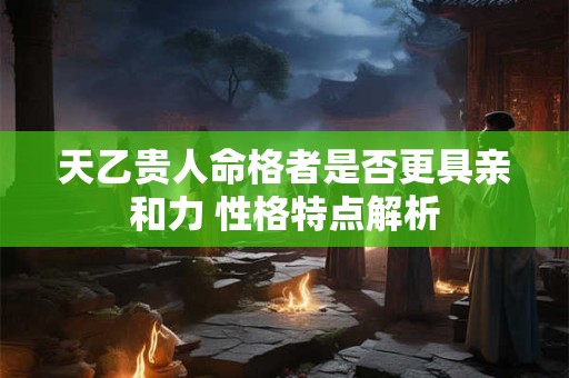天乙贵人命格者是否更具亲和力 性格特点解析