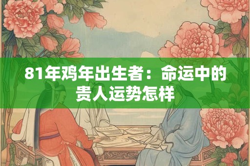 81年鸡年出生者:命运中的贵人运势怎样 81年鸡年出生者:命运中的贵人运势怎样