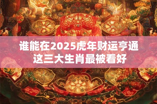 谁能在2025虎年财运亨通 这三大生肖最被看好