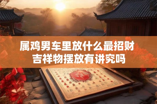 属鸡男车里放什么最招财 吉祥物摆放有讲究吗