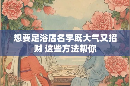 想要足浴店名字既大气又招财 这些方法帮你