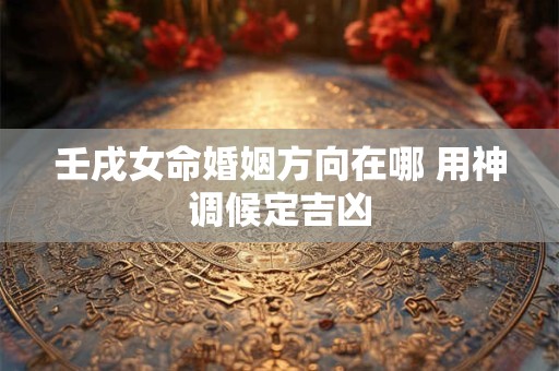 壬戌女命婚姻方向在哪 用神调候定吉凶