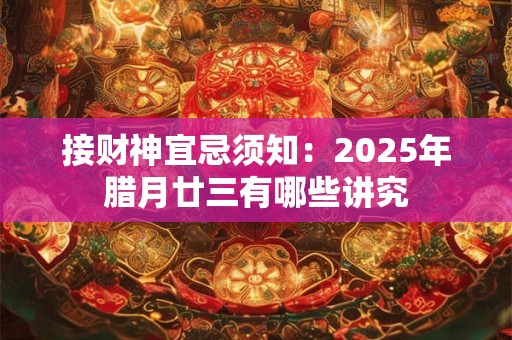 接财神宜忌须知：2025年腊月廿三有哪些讲究