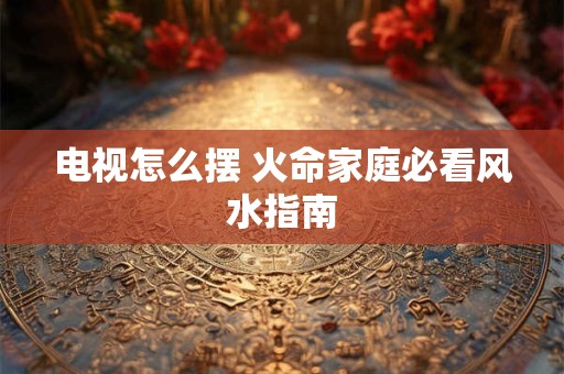 电视怎么摆 火命家庭必看风水指南