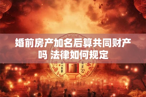 婚前房产加名后算共同财产吗 法律如何规定