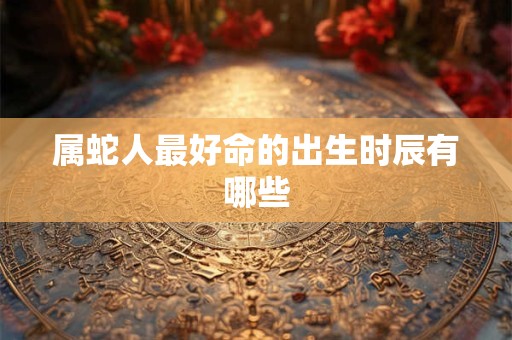 属蛇人最好命的出生时辰有哪些