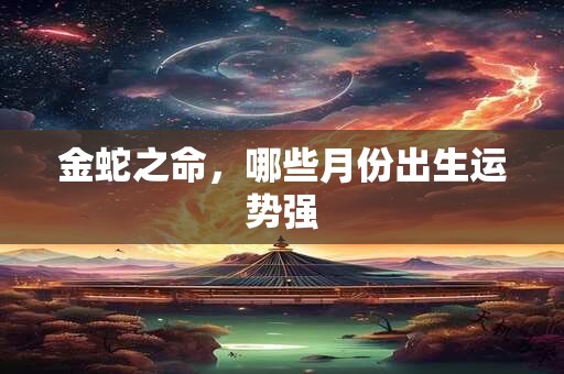 金蛇之命，哪些月份出生运势强