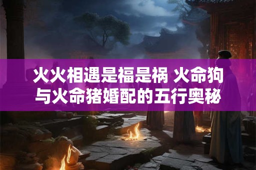 火火相遇是福是祸 火命狗与火命猪婚配的五行奥秘