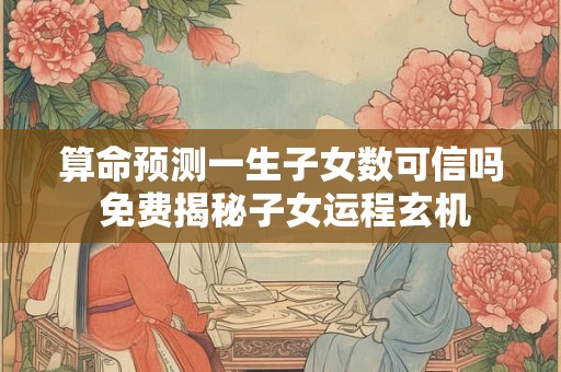 算命预测一生子女数可信吗 免费揭秘子女运程玄机