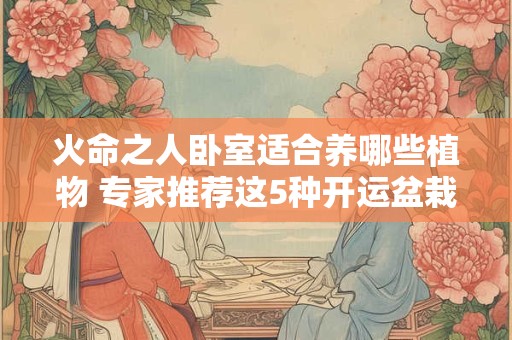 火命之人卧室适合养哪些植物 专家推荐这5种开运盆栽