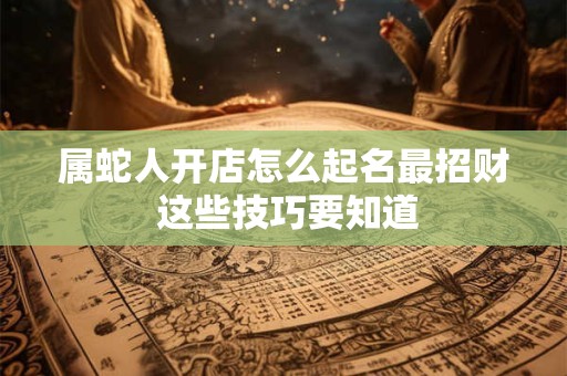 属蛇人开店怎么起名最招财 这些技巧要知道