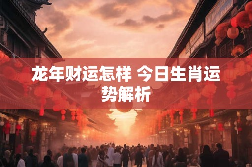 龙年财运怎样 今日生肖运势解析