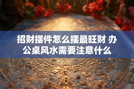 招财摆件怎么摆最旺财 办公桌风水需要注意什么