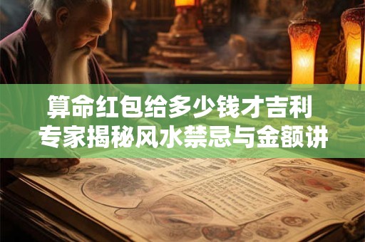 算命红包给多少钱才吉利 专家揭秘风水禁忌与金额讲究