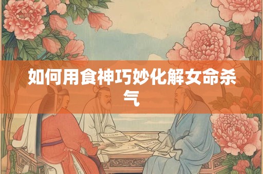 如何用食神巧妙化解女命杀气