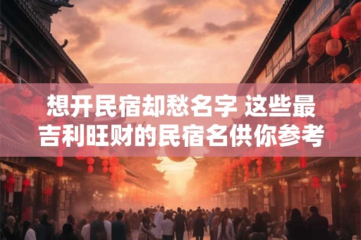 想开民宿却愁名字 这些最吉利旺财的民宿名供你参考