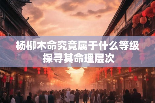 杨柳木命究竟属于什么等级 探寻其命理层次