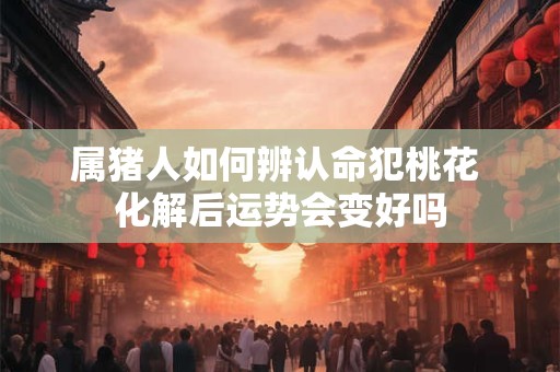 属猪人如何辨认命犯桃花 化解后运势会变好吗