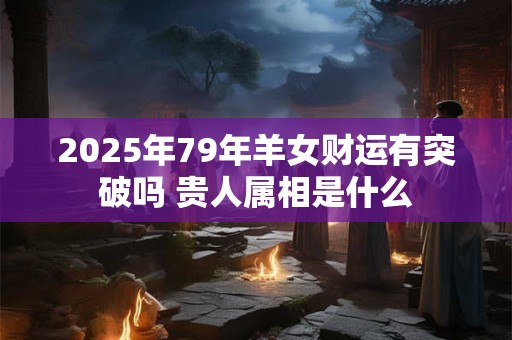 2025年79年羊女财运有突破吗 贵人属相是什么